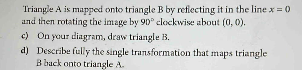 Triangle A is mapped onto triangle B by reflecting it in the line x=0
and then rotating the image by 90° clockwise about (0,0). 
c) On your diagram, draw triangle B. 
d) Describe fully the single transformation that maps triangle
B back onto triangle A.