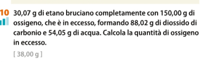 10 30,07 g di etano bruciano completamente con 150,00 g di
ossigeno, che è in eccesso, formando 88,02 g di diossido di
carbonio e 54,05 g di acqua. Calcola la quantità di ossigeno
in eccesso.
[ 38,00 g ]