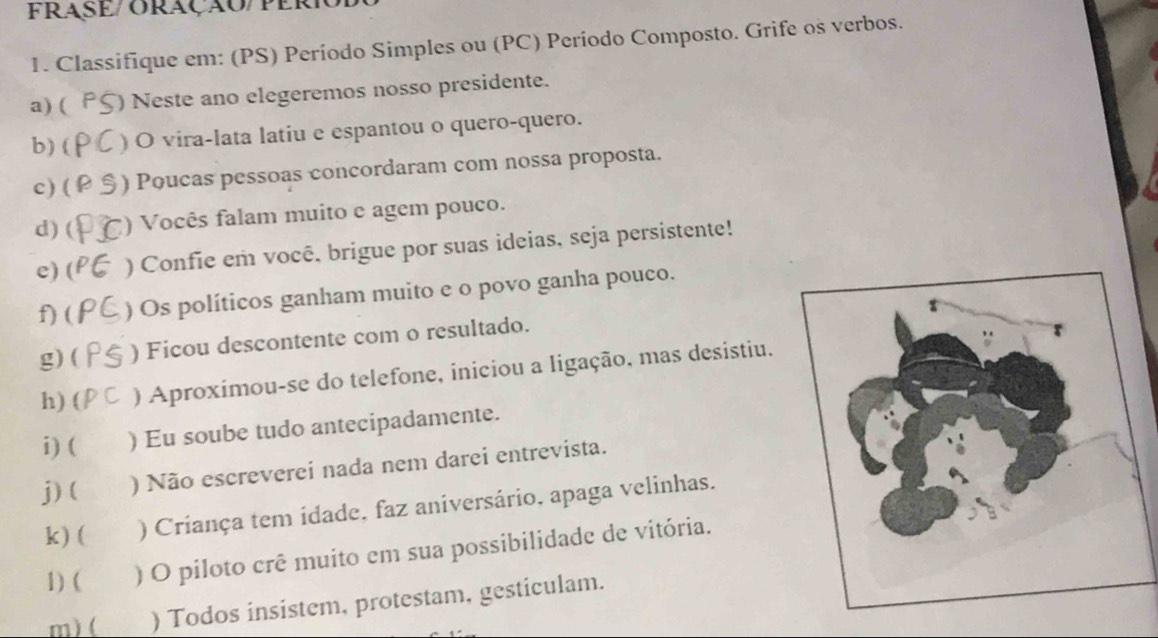 FRASE/ ORAçÃO/PER 
1. Classifique em: (PS) Período Simples ou (PC) Período Composto. Grife os verbos. 
a) ( ) Neste ano elegeremos nosso presidente. 
b) ( ) O vira-lata latiu e espantou o quero-quero. 
c) ( ) Poucas pessoas concordaram com nossa proposta. 
d) ( () Vocês falam muito e agem pouco. 
c) ( ) Confie em você, brigue por suas ideias, seja persistente! 
f) ( ) Os políticos ganham muito e o povo ganha pouco. 
g) ( ) Ficou descontente com o resultado. 
h) ( ) Aproximou-se do telefone, iniciou a ligação, mas desistiu. 
i) ( ) Eu soube tudo antecipadamente. 
j) ( ) Não escreverei nada nem darei entrevista. 
k) ( ) Criança tem idade, faz aniversário, apaga velinhas. 
1) ( ) O piloto crê muito em sua possibilidade de vitória. 
m) ( ) Todos insistem, protestam, gesticulam.