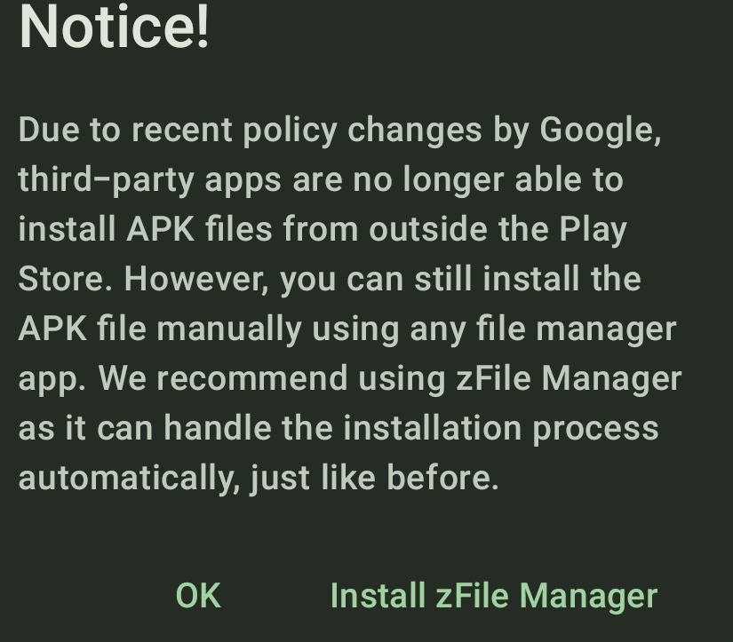 Notice! 
Due to recent policy changes by Google, 
third-party apps are no longer able to 
install APK files from outside the Play 
Store. However, you can still install the 
APK file manually using any file manager 
app. We recommend using zFile Manager 
as it can handle the installation process 
automatically, just like before. 
OK Install zFile Manager