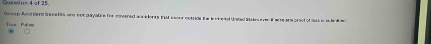 of 25.
Group Accident benefits are not payable for covered accidents that occur outside the territorial United States even if adequate proof of loss is submitted.
True False