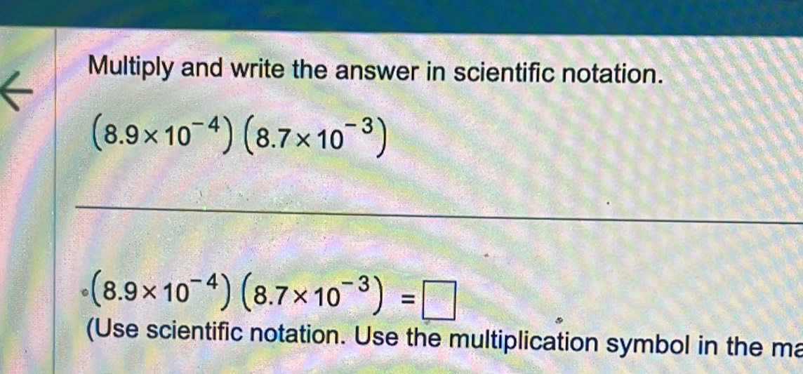 Multiply and write the answer in scientific notation.
(8.9* 10^(-4))(8.7* 10^(-3))
C (8.9* 10^(-4))(8.7* 10^(-3))=□
(Use scientific notation. Use the multiplication symbol in the ma