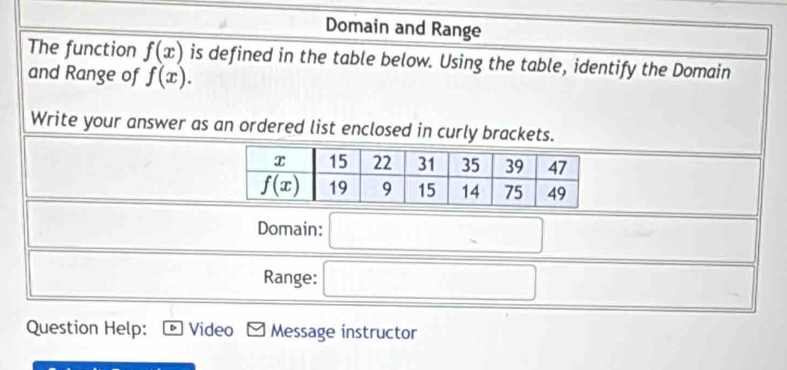 Domain and Range
The function f(x) is defined in the table below. Using the table, identify the Domain
and Range of f(x).
Write your answer as an ordered list enclosed in curly brackets.
Domain: _ 
Range:
Question Help: Video Message instructor