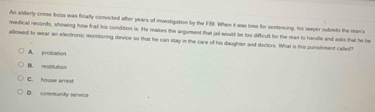 An elderly crime boss was finally convicted after years of investigation by the FBL When it was time for sentencing, his lawyer submits the man's
medical records, showing how frail his condition is. He makes the argument that jail would be too difficult for the man to handle and asks that he be
allowed to wear an electronic monitoring device so that he can stay in the care of his daughter and doctors. What is this punishment called?
A. probation
B. restitution
C. house arrest
D. community service