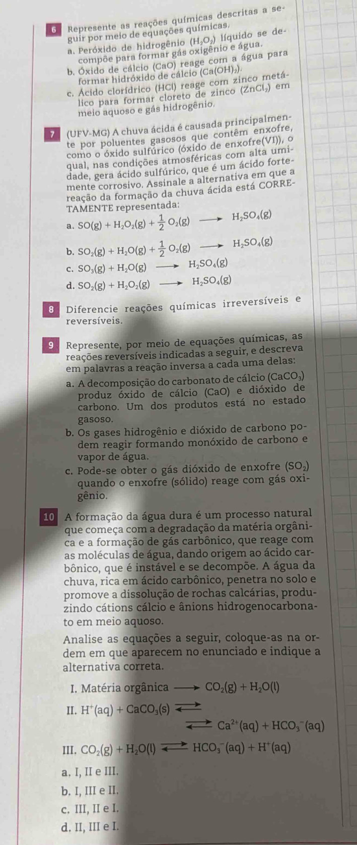 Represente as reações químicas descritas a se-
guir por meio de equações químicas.
a. Peróxido de hidrogênio (H_2O_2) líquido se de-
compõe para formar gás oxigênio e água.
b. Óxido de cálcio (CaO) reage com a água para
formar hidróxido de cálcio (
c. Ácido clorídrico (HCl) reage com zinco metá- (Ca(OH)_2).
lico para formar cloreto de zinco (ZnCl) em
meio aquoso e gás hidrogênio.
7 (UFV-MG) A chuva ácida é causada principalmen-
te por poluentes gasosos que contêm enxofre,
como o óxido sulfúrico (óxido de enxofre( VI) ), ○
qual, nas condições atmosféricas com alta umi-
dade, gera ácido sulfúrico, que é um ácido forte-
mente corrosivo. Assinale a alternativa em que a
reação da formação da chuva ácida está CORRE-
TAMENTE representada:
a. SO(g)+H_2O_2(g)+ 1/2 O_2(g)to H_2SO_4(g)
b. SO_2(g)+H_2O(g)+ 1/2 O_2(g)to H_2SO_4(g)
SO_3(g)+H_2O(g)to H_2SO_4(g)
d. SO_2(g)+H_2O_2(g)to H_2SO_4(g)
8 Diferencie reações químicas irreversíveis e
reversíveis.
9 Represente, por meio de equações químicas, as
reações reversíveis indicadas a seguir, e descreva
em palavras a reação inversa a cada uma delas:
a. A decomposição do carbonato de cálcio (C (aCO_3)
produz óxido de cálcio (CaO) e dióxido de
carbono. Um dos produtos está no estado
gasoso.
b. Os gases hidrogênio e dióxido de carbono po-
dem reagir formando monóxido de carbono e
vapor de água.
c. Pode-se obter o gás dióxido de enxofre (SO_2)
quando o enxofre (sólido) reage com gás oxi-
gênio.
10 A formação da água dura é um processo natural
que começa com a degradação da matéria orgâni-
ca e a formação de gás carbônico, que reage com
as moléculas de água, dando origem ao ácido car-
bônico, que é instável e se decompõe. A água da
chuva, rica em ácido carbônico, penetra no solo e
promove a dissolução de rochas calcárias, produ-
zindo cátions cálcio e ânions hidrogenocarbona-
to em meio aquoso.
Analise as equações a seguir, coloque-as na or-
dem em que aparecem no enunciado e indique a
alternativa correta.
I. Matéria orgânica CO_2(g)+H_2O(l)
II. H^+(aq)+CaCO_3(s) leftharpoons
leftharpoons Ca^(2+)(aq)+HCO_3^(-(aq)
III. CO_2)(g)+H_2O(l)leftharpoons HCO_3^(-(aq)+H^+)(aq)
a. I, II e III.
b. I, III e II.
c. III, II e I.
d. II, III e I.