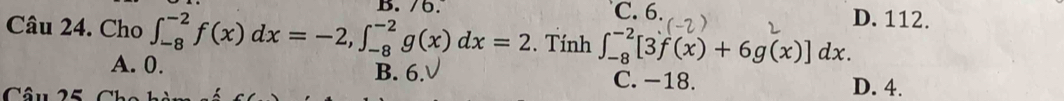 C. 6. D. 112.
Câu 24. Cho ∈t _(-8)^(-2)f(x)dx=-2, ∈t _(-8)^(-2)g(x)dx=2. Tính ∈t _(-8)^(-2)[3f(x)+6g(x)]dx.
A. 0. B. 6. C. −18. D. 4.