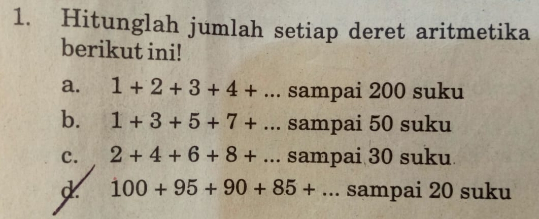 Hitunglah jumlah setiap deret aritmetika 
berikut ini! 
a. 1+2+3+4+... sampai 200 suku 
b. 1+3+5+7+ frac  . sampai 50 suku 
c. 2+4+6+8+... sampai 30 suku 
d 100+95+90+85+... sampai 20 suku