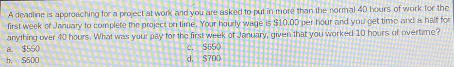 A deadline is approaching for a project at work and you are asked to put in more than the normal 40 hours of work for the
first week of January to complete the project on time. Your hourly wage is $10.00 per hour and you get time and a half for
anything over 40 hours. What was your pay for the first week of January, given that you worked 10 hours of overtime?
a. $550 c. $650
b. $600 d. $700