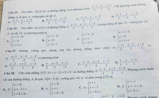 Cho điểm A(1,0,2) và đường thắng d có phương trình:  (x-1)/1 = y/1 = (z+1)/2  Viết phương trình đường
thắng Δ đi qua A , vuỡng góc và cất d .
A.  (x-1)/1 = y/1 = (z-2)/1  B.  (x-1)/1 = y/1 = (z-2)/-1  C.  (x-1)/2 = y/2 = (z-2)/1 . D.  (x-1)/1 = y/-3 = (z-2)/1 .
Câu 26. Cho điễm M(1;0,1) và đường thắng d  (x-1)/1 = (y-2)/2 = (z-3)/3  Đường thắng đi qua M , vuông góc với
d và cất Oz có phương trình là
A. beginarrayl x=1-3t y=0 z=1+tendarray. B. beginarrayl x=1-3t y=0 z=1-tendarray. C. beginarrayl x=1-3t y=t z=1+tendarray. D. beginarrayl x=1+3t y=0 z=1+tendarray. .
Cầâu 27, Đường vuông góc chung của hai đường thẳng chéo nhau d_1: (x-2)/2 = (y-3)/3 = (z+4)/-5  vá
d_2: (x+1)/3 = (y-4)/-2 = (z-4)/-1  có phương trình
A.  (x-2)/2 = (y+2)/3 = (z-3)/4 . B.  x/2 = (y-2)/3 = (z-3)/-1 . C.  (x-2)/2 = (y+2)/2 = (z-3)/2 . D.  x/1 = y/1 = (z-1)/1 .
Câu 28. Cho mặt phẳng (P): 2x+y-2z+9=0 và đường thắng d: (x-1)/-1 = (y+3)/2 = (z-3)/1 . Phương trình tham
số của đường thẳng △ di qua A(0;-1;4) , vuông góc với đ và nằm trong (P) là:
A. Delta :beginarrayl x=5t y=-1+t. z=4+5tendarray. B. △ :beginarrayl x=2t y=t z=4-2tendarray. . C. Delta :beginarrayl x=t y=-1 z=4+tendarray. D. Delta :beginarrayl x=-t y=-1+2t. z=4+tendarray.
x+1 y z+2 Phương trình đường