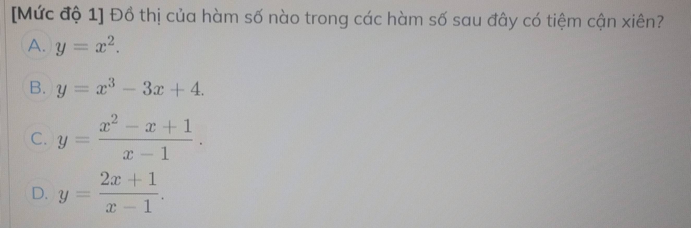 [Mức độ 1] Đồ thị của hàm số nào trong các hàm số sau đây có tiệm cận xiên?
A. y=x^2.
B. y=x^3-3x+4.
C. y= (x^2-x+1)/x-1 .
D. y= (2x+1)/x-1 .