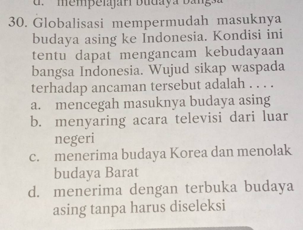 mempelajari budaya bangsa
30. Globalisasi mempermudah masuknya
budaya asing ke Indonesia. Kondisi ini
tentu dapat mengancam kebudayaan
bangsa Indonesia. Wujud sikap waspada
terhadap ancaman tersebut adalah . . . .
a. mencegah masuknya budaya asing
b. menyaring acara televisi dari luar
negeri
c. menerima budaya Korea dan menolak
budaya Barat
d. menerima dengan terbuka budaya
asing tanpa harus diseleksi