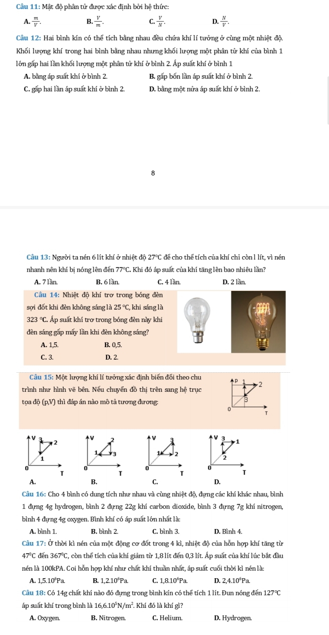 Mật độ phân tử được xác định bởi hệ thức:
A.  m/V . B.  V/m . C.  V/N . D.  N/V .
Câu 12: Hai bình kín có thể tích bằng nhau đều chứa khí lí tưởng ở cùng một nhiệt độ.
Khối lượng khí trong hai bình bằng nhau nhưng khối lượng một phân tử khí của bình 1
lớn gấp hai lần khối lương một phân tử khí ở bình 2. Áp suất khí ở bình 1
A. bằng áp suất khí ở bình 2. B. gấp bốn lần áp suất khí ở bình 2.
C. gấp hai lần áp suất khí ở bình 2. D. bằng một nửa áp suất khí ở bình 2.
8
Câu 13: Người ta nén 6 lít khí ở nhiệt độ 27°C : để cho thể tích của khí chỉ còn l lít, vì nén
nhanh nên khí bị nóng lên đến 77°C. Khi đó áp suất của khí tăng lên bao nhiêu lần?
A. 7 lần. B. 6 lần. C. 4 lần. D. 2 lần.
Câu 14: Nhiệt độ khí trơ trong bóng đèn
sợi đốt khi đèn không sáng là 25°C C, khi sáng là
323°C Á  Áp suất khí trơ trong bóng đèn này khi
đèn sáng gấp mấy lần khi đèn không sáng?
A. 1,5. B. 0,5.
C. 3. D. 2.
Câu 15: Một lượng khí lí tưởng xác định biến đối theo chu D
trình như hình vẽ bên. Nếu chuyển đồ thị trên sang hệ trục    2
tọa độ (p,V) thì đáp án nào mô tả tương đương:
3
0
T
V
V V 3 1
2 2 V
1 3 1 2 2
1
0
0
0
0
T
T
T
T
A.
B.
C.
D.
Câu 16: Cho 4 bình có dung tích như nhau và cùng nhiệt độ, đựng các khí khác nhau, bình
1 đựng 4g hydrogen, bình 2 đựng 22g khí carbon dioxide, bình 3 đựng 7g khí nitrogen,
bình 4 đựng 4g oxygen. Bình khí có áp suất lớn nhất là:
A. bình 1. B. bình 2. C. bình 3. D. Bình 4.
Câu 17: Ở thời kì nén của một động cơ đốt trong 4 kì, nhiệt độ của hỗn hợp khí tăng từ
47°C đến 367°C C, còn thể tích của khí giảm từ 1,8 lít đến 0,3 lít. Áp suất của khí lúc bắt đầu
nén là 100kPA. Coi hỗn hợp khí như chất khí thuần nhất, áp suất cuối thời kì nén là:
A. 1,5.10°Pa. B. 1,2.10°Pa. C. 1,8.10°Pa. D. 2,4.10°Pa.
Câu 18: Có 14g chất khí nào đó đựng trong bình kín có thể tích 1 lít. Đun nóng đến 127°C
áp suất khí trong bình là 16,6.10^5N/m^2. Khí đó là khí gì?
A. Oxygen. B. Nitrogen. C. Helium. D. Hydrogen.