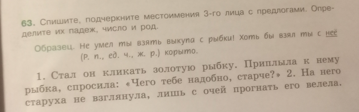 Слишите, лодчеркните местоимения 3 -го лица с предлогами. Опре- 
делите их ладеж, число и род. 
Образец. Не умел ты взять выкула с рыбки! Χоть бы взял ты с нее 
(P. n., eд. ч., ж. р.) корыто. 
1. Стал он кликать золотую рыбку. Прилльла к нему 
рыбка, слросила: 《Чего тебе надобно, старче?» 2. На него 
старуха не взглянула, лишь с очей прогнать его велела.