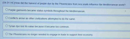 (04.01 HC)How did the harvest of purple dye by the Phoenicians from sea snails influence the Mediterranean world?
Purple garments became status symbols throughout the Mediterranean
Conflicts arose as other civilizations attempted to do the same
Tyrian dye lost its valiue because it became too common.
The Phoenicians no longer needed to engage in trade to support their economy.