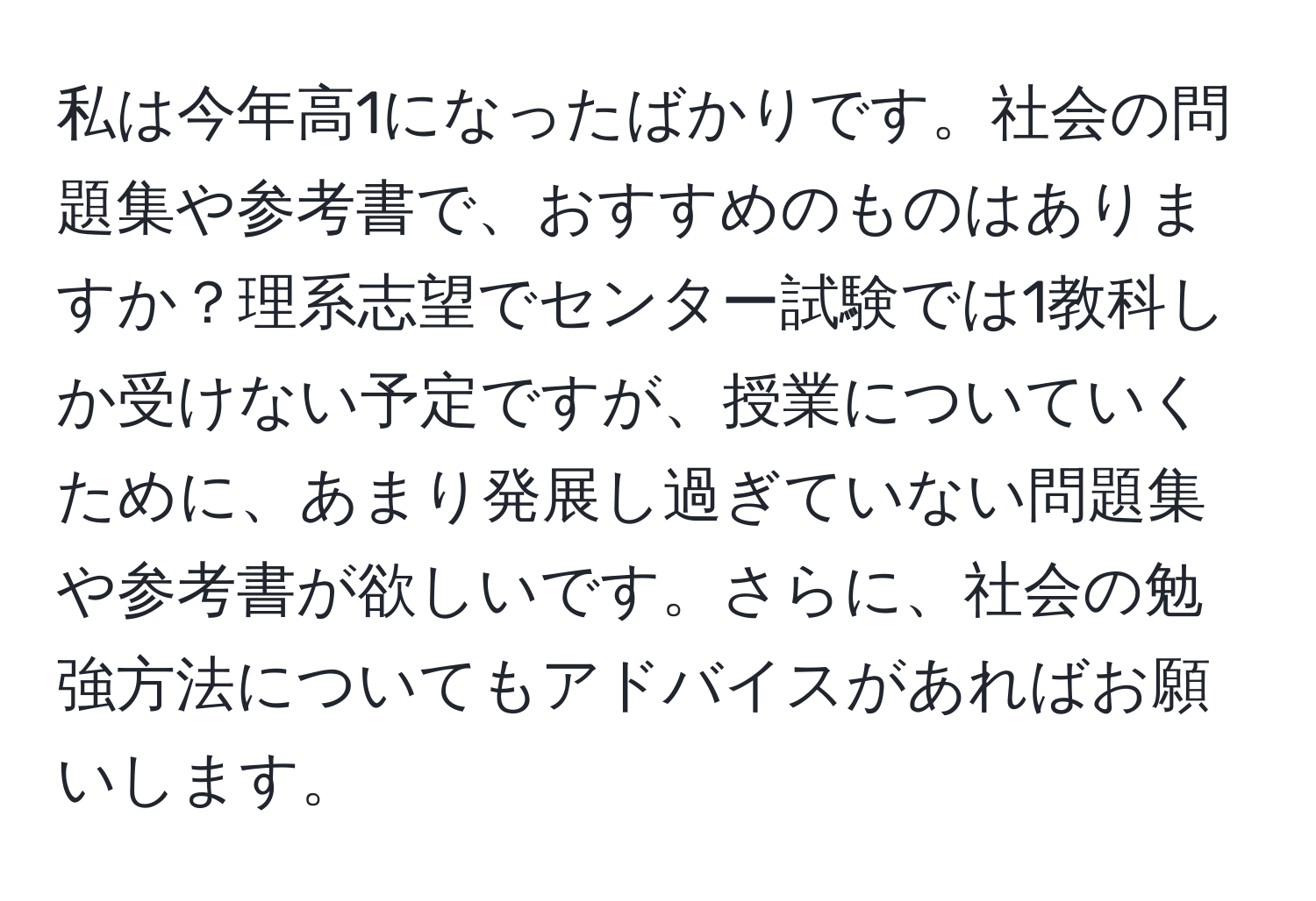 私は今年高1になったばかりです。社会の問題集や参考書で、おすすめのものはありますか？理系志望でセンター試験では1教科しか受けない予定ですが、授業についていくために、あまり発展し過ぎていない問題集や参考書が欲しいです。さらに、社会の勉強方法についてもアドバイスがあればお願いします。