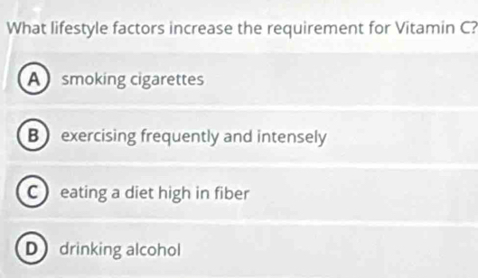 What lifestyle factors increase the requirement for Vitamin C?
A smoking cigarettes
B exercising frequently and intensely
C eating a diet high in fiber
D drinking alcohol