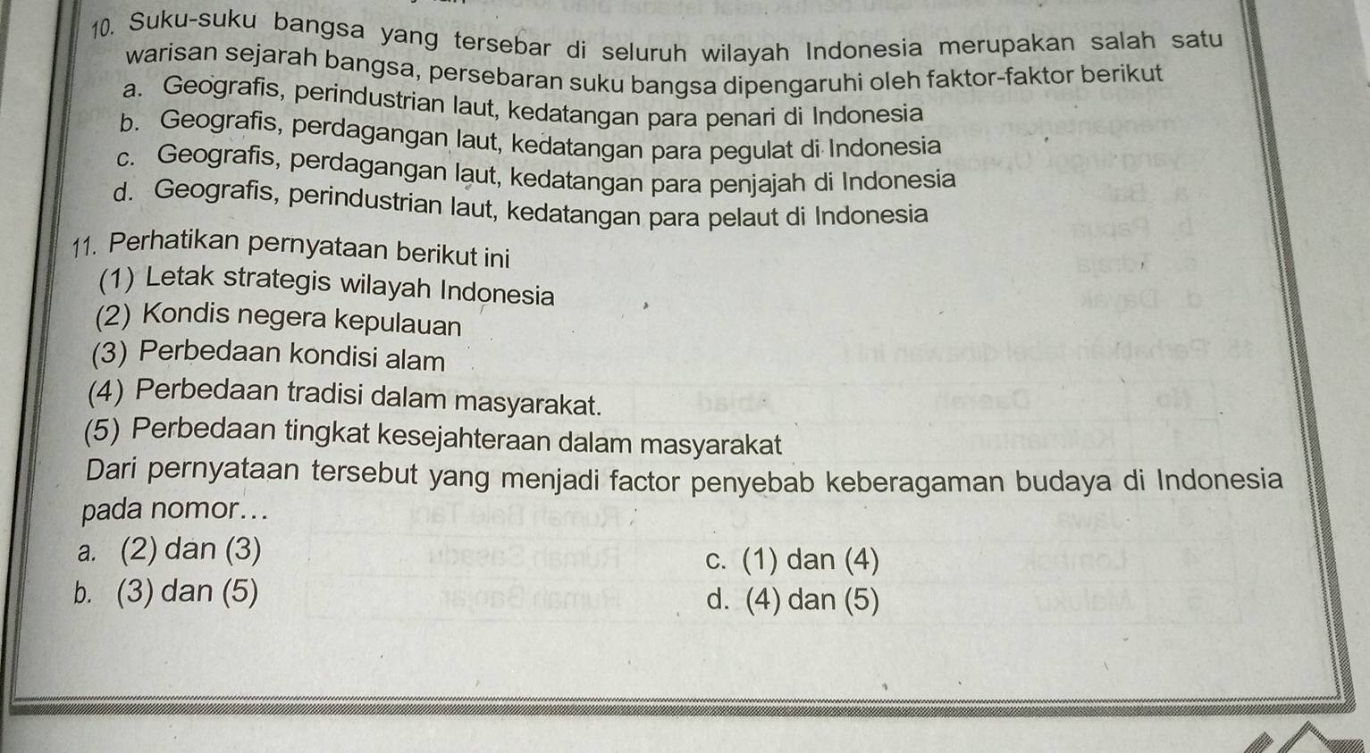 Suku-suku bangsa yang tersebar di seluruh wilayah Indonesia merupakan salah satu
warisan sejarah bangsa, persebaran suku bangsa dipengaruhi oleh faktor-faktor berikut
a. Geografis, perindustrian laut, kedatangan para penari di Indonesia
b. Geografis, perdagangan laut, kedatangan para pegulat di Indonesia
c. Geografis, perdagangan laut, kedatangan para penjajah di Indonesia
d. Geografis, perindustrian laut, kedatangan para pelaut di Indonesia
11. Perhatikan pernyataan berikut ini
(1) Letak strategis wilayah Indonesia
(2) Kondis negera kepulauan
(3) Perbedaan kondisi alam
(4) Perbedaan tradisi dalam masyarakat.
(5) Perbedaan tingkat kesejahteraan dalam masyarakat
Dari pernyataan tersebut yang menjadi factor penyebab keberagaman budaya di Indonesia
pada nomor...
a. (2) dan (3) c. (1) dan (4)
b. (3) dan (5) d. (4) dan (5)