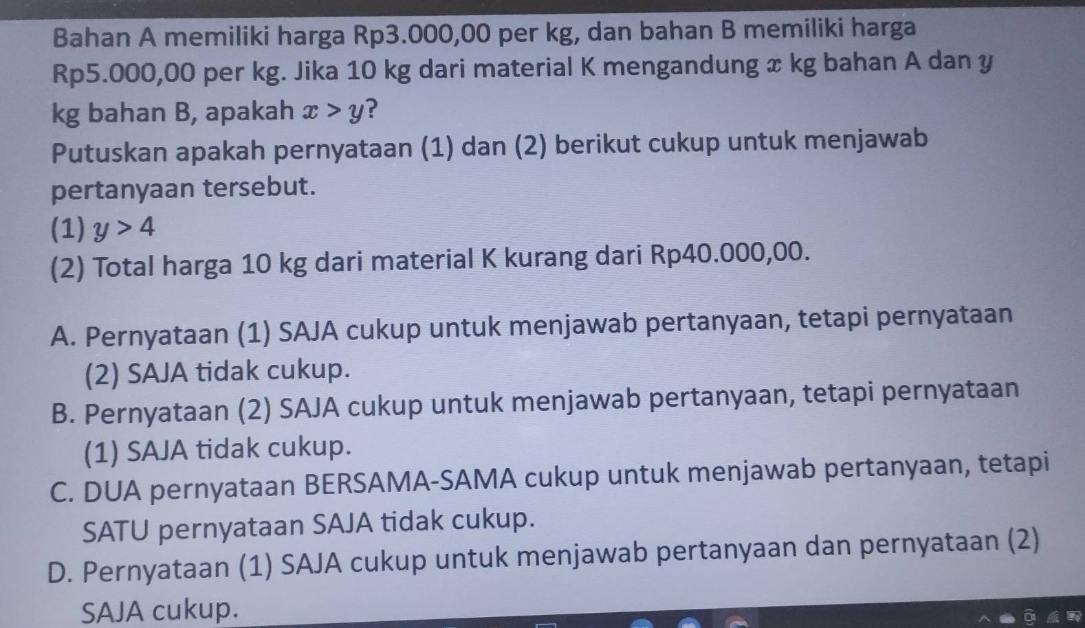 Bahan A memiliki harga Rp3.000,00 per kg, dan bahan B memiliki harga
Rp5.000,00 per kg. Jika 10 kg dari material K mengandung x kg bahan A dan y
kg bahan B, apakah x>y ?
Putuskan apakah pernyataan (1) dan (2) berikut cukup untuk menjawab
pertanyaan tersebut.
(1) y>4
(2) Total harga 10 kg dari material K kurang dari Rp40.000,00.
A. Pernyataan (1) SAJA cukup untuk menjawab pertanyaan, tetapi pernyataan
(2) SAJA tidak cukup.
B. Pernyataan (2) SAJA cukup untuk menjawab pertanyaan, tetapi pernyataan
(1) SAJA tidak cukup.
C. DUA pernyataan BERSAMA-SAMA cukup untuk menjawab pertanyaan, tetapi
SATU pernyataan SAJA tidak cukup.
D. Pernyataan (1) SAJA cukup untuk menjawab pertanyaan dan pernyataan (2)
SAJA cukup.