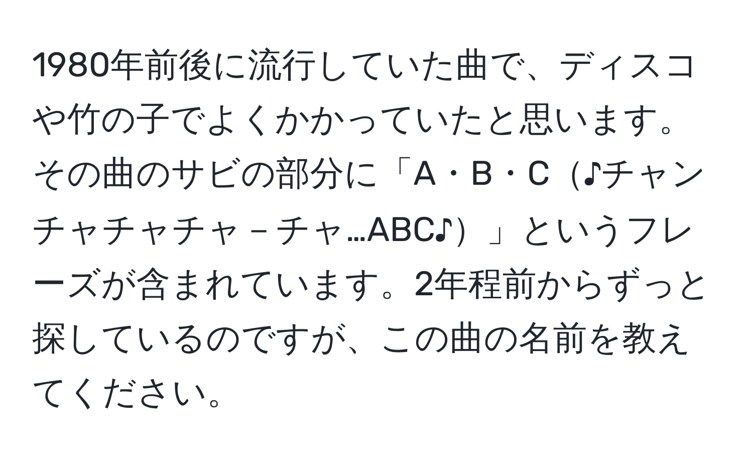 1980年前後に流行していた曲で、ディスコや竹の子でよくかかっていたと思います。その曲のサビの部分に「A・B・C♪チャンチャチャチャ－チャ…ABC♪」というフレーズが含まれています。2年程前からずっと探しているのですが、この曲の名前を教えてください。