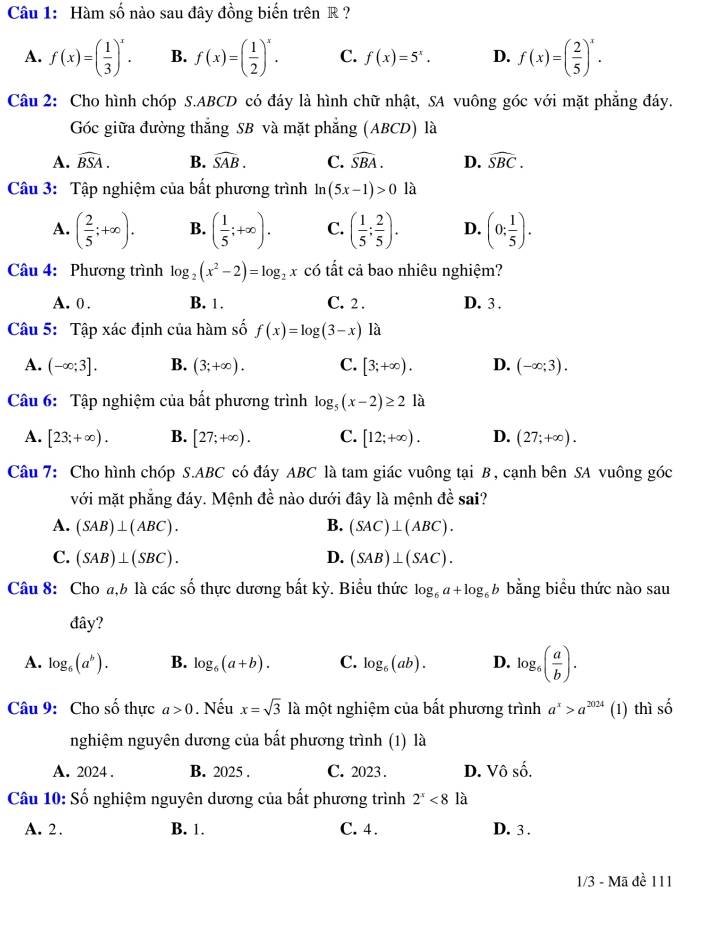 Hàm số nào sau đây đồng biến trên R ?
A. f(x)=( 1/3 )^x. B. f(x)=( 1/2 )^x. C. f(x)=5^x. D. f(x)=( 2/5 )^x.
Câu 2: Cho hình chóp S.ABCD có đáy là hình chữ nhật, SA vuông góc với mặt phẳng đáy.
Góc giữa đường thắng SB và mặt phẳng (ABCD) là
A. widehat BSA. B. widehat SAB. C. widehat SBA. D. widehat SBC.
Câu 3: Tập nghiệm của bất phương trình ln (5x-1)>0 là
A. ( 2/5 ;+∈fty ). B. ( 1/5 ;+∈fty ). C. ( 1/5 : 2/5 ). D. (0; 1/5 ).
Câu 4: Phương trình log _2(x^2-2)=log _2x có tất cả bao nhiêu nghiệm?
A. 0 . B. 1. C. 2 . D. 3 .
Câu 5: Tập xác định của hàm số f(x)=log (3-x) là
A. (-∈fty ;3]. B. (3;+∈fty ). C. [3;+∈fty ). D. (-∈fty ;3).
Câu 6: Tập nghiệm của bất phương trình log _5(x-2)≥ 2 là
A. [23;+∈fty ). B. [27;+∈fty ). C. [12;+∈fty ). D. (27;+∈fty ).
Câu 7: Cho hình chóp S.ABC có đáy ABC là tam giác vuông tại B , cạnh bên SA vuông góc
với mặt phẳng đáy. Mệnh đề nào dưới đây là mệnh đề sai?
A. (SAB)⊥ (ABC). B. (SAC)⊥ (ABC).
C. (SAB)⊥ (SBC). D. (SAB)⊥ (SAC).
Câu 8: Cho a,b là các số thực dương bắt kỳ. Biểu thức log _6a+log _6b bằng biểu thức nào sau
đây?
A. log _6(a^b). B. log _6(a+b). C. log _6(ab). D. log _6( a/b ).
Câu 9: Cho số thực a>0. Nếu x=sqrt(3)la một nghiệm của bất phương trình a^x>a^(2024) (1) thì số
nghiệm nguyên dương của bất phương trình (1) là
A. 2024 . B. 2025 . C. 2023. D. Vô số.
Câu 10: Số nghiệm nguyên dương của bất phương trình 2^x<8</tex> là
A. 2. B. 1. C. 4. D. 3 .
1/3 - Mã đề 111