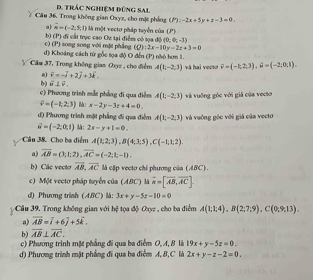 TtRÁC NGHIỆM ĐÚNG SAI.
Câu 36. Trong không gian Oxyz, cho mặt phẳng (P) : -2x+5y+z-3=0.
a) vector n=(-2;5;1) là một vectơ pháp tuyến của (P)
b) (P) đi cắt trục cao Oz tại điểm có tọa độ (0; 0; -3)
c) (P) song song với mặt phẳng (Q) 2x-10y-2z+3=0
d) Khoảng cách từ gốc tọa độ O đến (P) nhỏ hơn 1.
Câu 37. Trong không gian Oxyz , cho điểm A(1;-2;3) và hai vecto vector v=(-1;2;3),vector u=(-2;0;1).
a) vector v=-vector i+2vector j+3vector k.
b) vector u⊥ vector v.
c) Phương trình mắt phẳng đi qua điểm A(1;-2;3) và vuông góc với giá của vectơ
overline v=(-1;2;3) là: x-2y-3z+4=0.
d) Phương trình mặt phẳng đi qua điểm A(1;-2;3) và vuông góc với giá của vectơ
vector u=(-2;0;1) là: 2x-y+1=0.
Câu 38. Cho ba điểm A(1;2;3),B(4;3;5),C(-1;1;2).
a) vector AB=(3;1;2),vector AC=(-2;1;-1).
b) Các vectơ vector AB,vector AC là cặp vectơ chi phương của (ABC).
c) Một vectơ pháp tuyến của (ABC) là vector n=[overline AB,vector AC].
d) Phương trình (ABC) là: 3x+y-5z-10=0
Câu 39. Trong không gian với hệ tọa độ Oxyz , cho ba điểm A(1;1;4),B(2;7;9),C(0;9;13).
a) vector AB=vector i+6vector j+5vector k.
b) vector AB⊥ vector AC.
c) Phương trình mặt phẳng đi qua ba điểm O, A, B là 19x+y-5z=0.
d) Phương trình mặt phẳng đi qua ba điểm A,B,C là 2x+y-z-2=0.