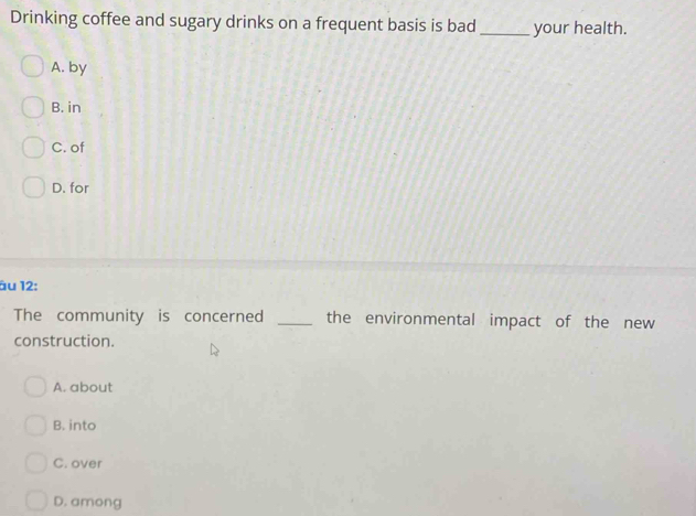 Drinking coffee and sugary drinks on a frequent basis is bad_ your health.
A. by
B. in
C. of
D. for
âu 12:
The community is concerned _the environmental impact of the new
construction.
A. about
B. into
C. over
D. among