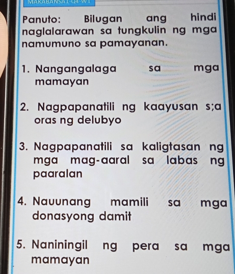 Panuto: € Bilugan ang hindi 
naglalarawan sa tungkulin ng mga 
namumuno sa pamayanan. 
1. Nangangalaga sa mga 
mamayan 
2. Nagpapanatili ng kaayusan s;a 
oras ng delubyo 
3. Nagpapanatili sa kaligtasan ng 
mga mag-aaral sa labas ng 
paaralan 
4. Nauunang mamili sa mga 
donasyong damit 
5. Naniningil ng pera sa mga 
mamayan