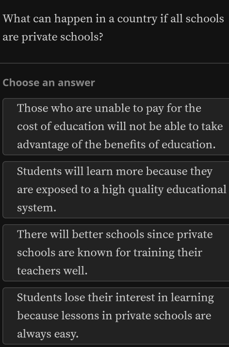 What can happen in a country if all schools
are private schools?
Choose an answer
Those who are unable to pay for the
cost of education will not be able to take
advantage of the benefits of education.
Students will learn more because they
are exposed to a high quality educational
system.
There will better schools since private
schools are known for training their
teachers well.
Students lose their interest in learning
because lessons in private schools are
always easy.