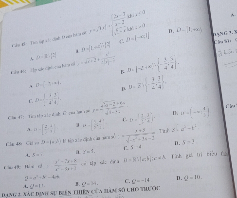 Tìm tập xác định D của hàm số: y=f(x)=beginarrayl  (2x-3)/x-2 khix≤ 0 sqrt(1-x)khix>0endarray.
A.
D. D=[1;+∈fty )
DANG 3. X
C.
A. D=R|(2) B. D=[k+∈fty )vee  2 D=(-∈fty ,1]
Câu 81:  f
Câu 46: Tập xác định của hàm số y=sqrt(x+2)+ x^3/4|x|-3  D=[-2;+∈fty ), - 3/4 ; 3/4  .
B.
A. D=[-2;+∈fty ).
D. D=R - 3/4 ; 3/4  .
C. D= - 3/4 ; 3/4  .
D.
Câu 47: Tìm tập xác định D của hám số y= (sqrt(3x-2)+6x)/sqrt(4-3x) . Câu
A. D=[ 2/3 ; 4/3 )· B. D=[ 3/2 : 4/3 ) C. D=[ 2/3 ; 3/4 )· D=(-∈fty ; 4/3 ).
Câu 48: Giả sử D=(a;b) là tập xác định của hàm số y= (x+3)/sqrt(-x^2+3x-2) . Tinh S=a^2+b^2.
A. S=7. B. S=5. C. S=4. D. S=3.
Câu 49: Hàm số y= (x^2-7x+8)/x^2-3x+1  có tập xác định D=R a;b ;a!= b Tính giá trị biểu thứ
Q=a^3+b^3-4ab.
A. Q=11. B. Q=14. C. Q=-14. D. Q=10.
đạng 2, xác định sự biên thiên của hàm só cho trước