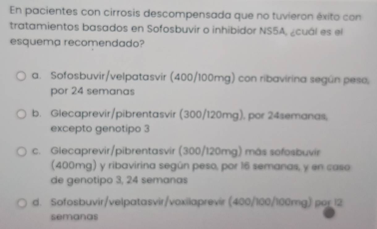 En pacientes con cirrosis descompensada que no tuvieron éxito con
tratamientos basados en Sofosbuvir o inhibidor NS5A, ¿cuál es el
esquema recomendado?
a. Sofosbuvir/velpatasvir (400/100mg) con ribavirina según peso,
por 24 semanas
b. Glecaprevir/pibrentasvir (300/120mg), por 24semanas,
excepto genotipo 3
c. Glecaprevir/pibrentasvir (300/120mg) más sofosbuvir
(400mg) y ribavirina según peso, por 16 semanas, y en caso
de genotipo 3, 24 semanas
d. Sofosbuvir/velpatasvir/voxilaprevir (400/100/100mg) por 12
semanas