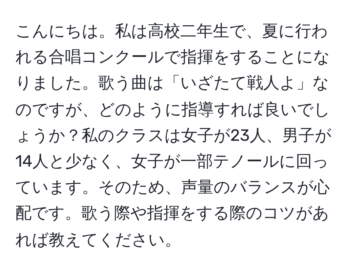 こんにちは。私は高校二年生で、夏に行われる合唱コンクールで指揮をすることになりました。歌う曲は「いざたて戦人よ」なのですが、どのように指導すれば良いでしょうか？私のクラスは女子が23人、男子が14人と少なく、女子が一部テノールに回っています。そのため、声量のバランスが心配です。歌う際や指揮をする際のコツがあれば教えてください。