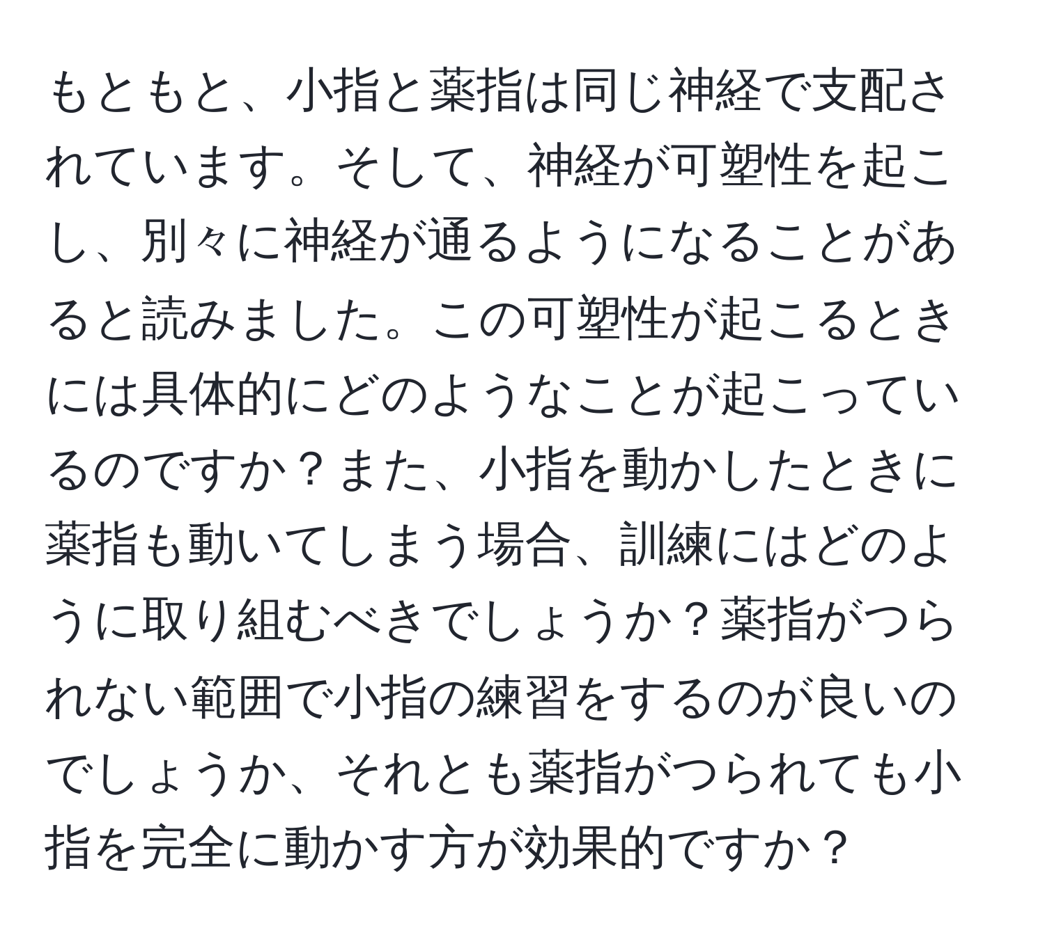 もともと、小指と薬指は同じ神経で支配されています。そして、神経が可塑性を起こし、別々に神経が通るようになることがあると読みました。この可塑性が起こるときには具体的にどのようなことが起こっているのですか？また、小指を動かしたときに薬指も動いてしまう場合、訓練にはどのように取り組むべきでしょうか？薬指がつられない範囲で小指の練習をするのが良いのでしょうか、それとも薬指がつられても小指を完全に動かす方が効果的ですか？