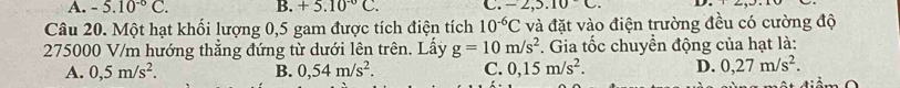 A. -5.10^(-6)C. B. +5.10^(-circ)C. C. -2,5.10C. D
Câu 20. Một hạt khối lượng 0,5 gam được tích điện tích 10^(-6)C và đặt vào điện trường đều có cường độ
275000 V/m hướng thẳng đứng từ dưới lên trên. Lấy g=10m/s^2. Gia tốc chuyền động của hạt là:
A. 0,5m/s^2. B. 0,54m/s^2. C. 0,15m/s^2. D. 0,27m/s^2.