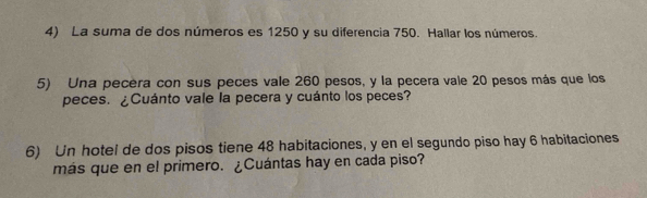 La suma de dos números es 1250 y su diferencia 750. Hallar los números. 
5) Una pecera con sus peces vale 260 pesos, y la pecera vale 20 pesos más que los 
peces. ¿Cuánto vale la pecera y cuánto los peces? 
6) Un hotel de dos pisos tiene 48 habitaciones, y en el segundo piso hay 6 habitaciones 
más que en el primero. ¿Cuántas hay en cada piso?