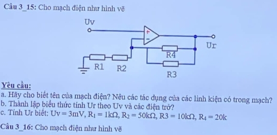 Câu 3_15: Cho mạch điện như hình vẽ 
Yêu cầu: 
a. Hãy cho biết tên của mạch điện? Nêu các tác dụng của các linh kiện có trong mạch? 
b. Thành lập biểu thức tính Ur theo Uv và các điện trở? 
c. Tính Ur biết: Uv=3mV, R_1=1kOmega , R_2=50kOmega , R3=10kOmega , R_4=20k
Câu 3-16: Cho mạch điện như hình vẽ