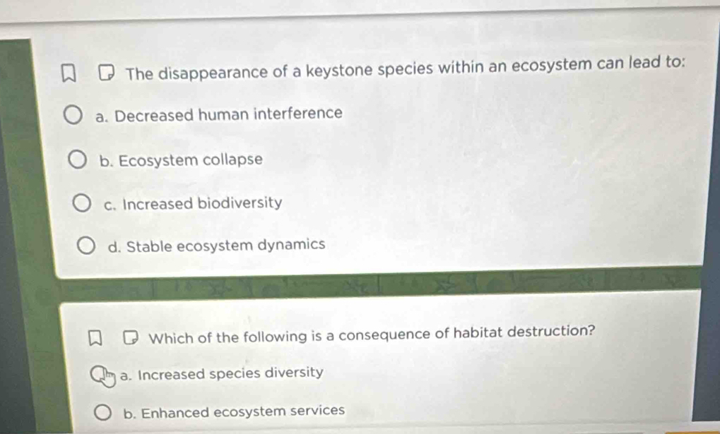 The disappearance of a keystone species within an ecosystem can lead to:
a. Decreased human interference
b. Ecosystem collapse
c. Increased biodiversity
d. Stable ecosystem dynamics
Which of the following is a consequence of habitat destruction?
a. Increased species diversity
b. Enhanced ecosystem services