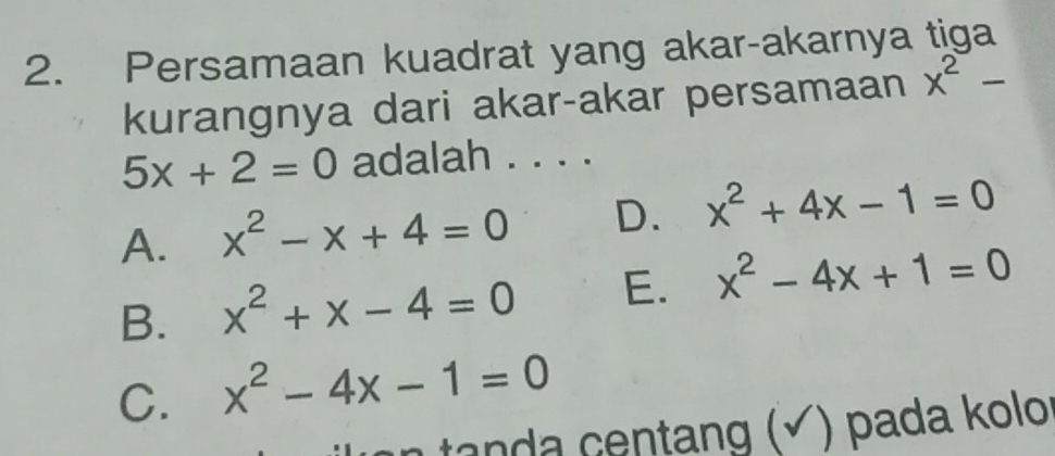 Persamaan kuadrat yang akar-akarnya tiga
kurangnya dari akar-akar persamaan x^2-
5x+2=0 adalah . . . .
A. x^2-x+4=0 D. x^2+4x-1=0
B. x^2+x-4=0 E. x^2-4x+1=0
C. x^2-4x-1=0
tanda centang (√) pada kolo