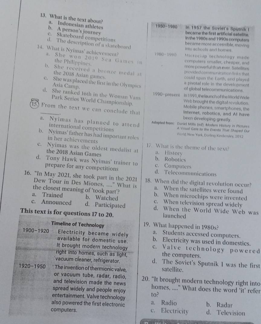 What is the text about?
a. Indonesian athletes
1950-1980 In 1957 the Soviet's Sputnik !
b. A person's journey
became the first artificial satellite.
c. Skateboard competitions
In the 1980s and 1990s computers
d. The description of a skateboard
became more accessible, moving
into schools and homes.
14. What is Nyimas' achievement?
1980-1990 Microchup technology made
a. She won 2019 Sea Games in
the Philippines.
computers smaller, cheaper, and
more powerful than ever. Satellites
b. She received a bronze medal at
provided communication links that
the 2018 Asian games.
could span the Earth, and played
c. She was placed the first in the Olympics a pivotal role in the development
Asia Camp.
of global telecommunications.
d. She ranked 16th in the Woman Vans 1990-present In 1991, the launch of the World Wide
Web brought the digital revolution.
Park Series World Championship. Mobile phones, smartphones, the
15.) From the text we can conclude that Internet, robotics, and AI have
.
been developing greatly.
a. Nyimas has planned to attend Adopted from: Daniel Mills (ed), Modem History in Pictures
A Visual Gate to the Events That Shaped Our
international competitions World, New York, Dorling Kindersley, 2012
b. Nyimas' father has had important roles
in her achievements 17. What is the theme of the text?
c. Nyimas was the oldest medalist at a. History
the 2018 Asian Games b. Robotics
d. Tony Hawk was Nyimas' trainer to c. Computers
prepare for any competitions d. Telecommunications
16. “In May 2021, she took part in the 2021 18. When did the digital revolution occur?
Dew Tour in Des Miones, ...." What is a. When the satellites were found
the closest meaning of ‘took part’? b. When microchips were invented
a. Trained b. Watched c. When television spread widely
c. Announced d. Participated d. When the World Wide Web was
This text is for questions 17 to 20. launched
Timeline of Technology
19. What happened in 1980s?
a. Students accessed computers.
1900-1920 Electricity became widely b. Electricity was used in domestics.
available for domestic use.
It brought modern technology c. Valve technology powered
right into homes, such as light,
the computers.
vacuum cleaner, refrigerator. d. The Soviet's Sputnik 1 was the first
1920-1950 The invention of thermionic valve, satellite.
or vacuum tube, radar, radio, 20. “It brought modern technology right into
and television made the news homes, ....” What does the word ‘it’ refer
spread widely and people enjoy
entertainment. Valve technology to?
also powered the first electronic a. Radio b. Radar
computers. c. Electricity d. Television