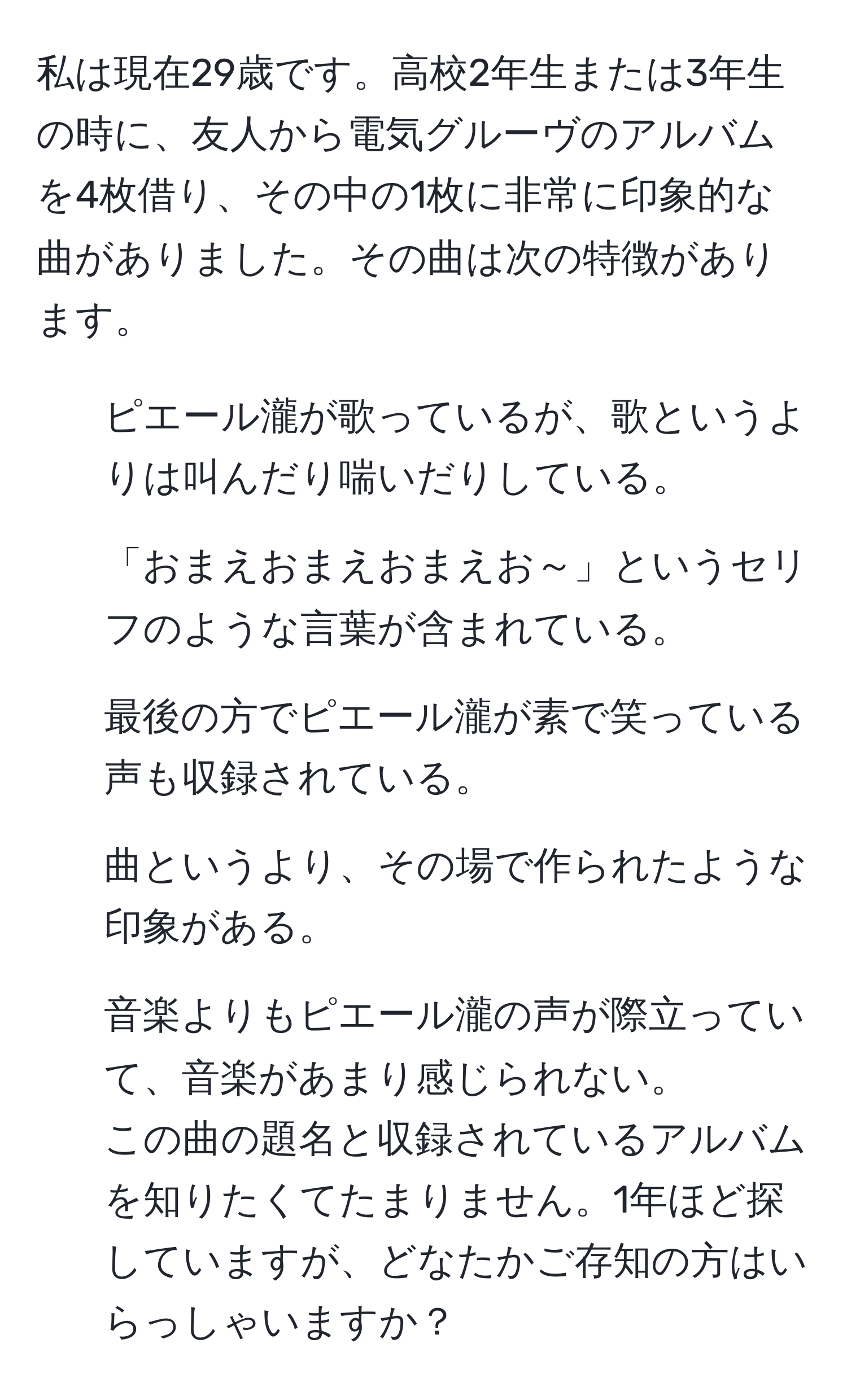 私は現在29歳です。高校2年生または3年生の時に、友人から電気グルーヴのアルバムを4枚借り、その中の1枚に非常に印象的な曲がありました。その曲は次の特徴があります。  
- ピエール瀧が歌っているが、歌というよりは叫んだり喘いだりしている。  
- 「おまえおまえおまえお～」というセリフのような言葉が含まれている。  
- 最後の方でピエール瀧が素で笑っている声も収録されている。  
- 曲というより、その場で作られたような印象がある。  
- 音楽よりもピエール瀧の声が際立っていて、音楽があまり感じられない。  
この曲の題名と収録されているアルバムを知りたくてたまりません。1年ほど探していますが、どなたかご存知の方はいらっしゃいますか？