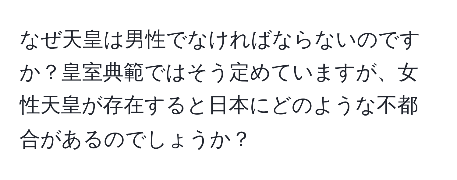 なぜ天皇は男性でなければならないのですか？皇室典範ではそう定めていますが、女性天皇が存在すると日本にどのような不都合があるのでしょうか？