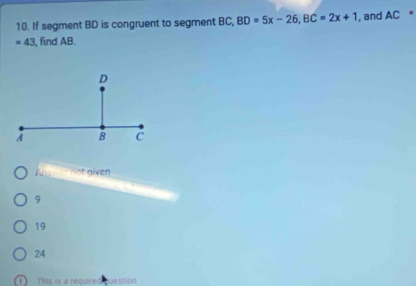 If segment BD is congruent to segment BC, BD=5x-26, BC=2x+1 , and AC *
=43 , find AB.
t w ot given
9
19
24. This is a required estion