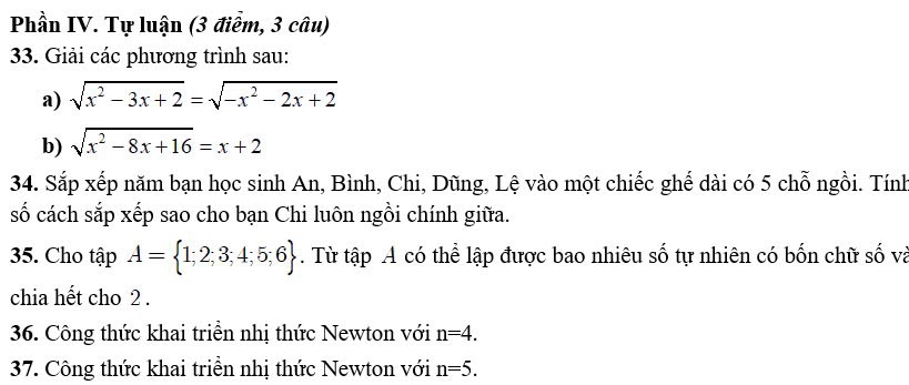 Phần IV. Tự luận (3 điểm, 3 câu) 
33. Giải các phương trình sau: 
a) sqrt(x^2-3x+2)=sqrt(-x^2-2x+2)
b) sqrt(x^2-8x+16)=x+2
34. Sắp xếp năm bạn học sinh An, Bình, Chi, Dũng, Lệ vào một chiếc ghế dài có 5 chỗ ngồi. Tính 
số cách sắp xếp sao cho bạn Chi luôn ngồi chính giữa. 
35. Cho tập A= 1;2;3;4;5;6. Từ tập A có thể lập được bao nhiêu số tự nhiên có bốn chữ số và 
chia hết cho 2. 
36. Công thức khai triền nhị thức Newton với n=4. 
37. Công thức khai triền nhị thức Newton với n=5.