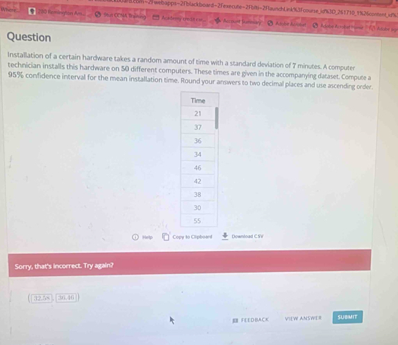 ard.com-2Fwebapps-2Fblackboard-2Fexecute-2Fblti-2FlaunchLink%3Fcourse_id%3D_261710_1%26content_id% 
Where ● 280 Remington Ans. 9tut CCNA Training = Acadenny credit c ar. * ''Account Summary'' - Adobe Acrobst ' Adobe Acrobel Home △ Adabe sgx 
Question 
Installation of a certain hardware takes a random amount of time with a standard deviation of 7 minutes. A computer 
technician installs this hardware on 50 different computers. These times are given in the accompanying dataset. Compute a
95% confidence interval for the mean installation time. Round your answers to two decimal places and use ascending order. 
Help Copy to Clipboard Download CSV 
Sorry, that's incorrect. Try again?
32.58 36.46
FEEDBACK VIEW ANSWER SUBMIT