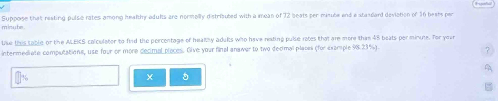 Espeño 
Suppose that resting pulse rates among healthy adults are normally distributed with a mean of 72 beats per minute and a standard deviation of 16 beats per
minute. 
Use this table or the ALEKS calculator to find the percentage of healthy adults who have resting pulse rates that are more than 48 beats per minute. For your 
intermediate computations, use four or more decimal places. Give your final answer to two decimal places (for example 98.23%). 
2