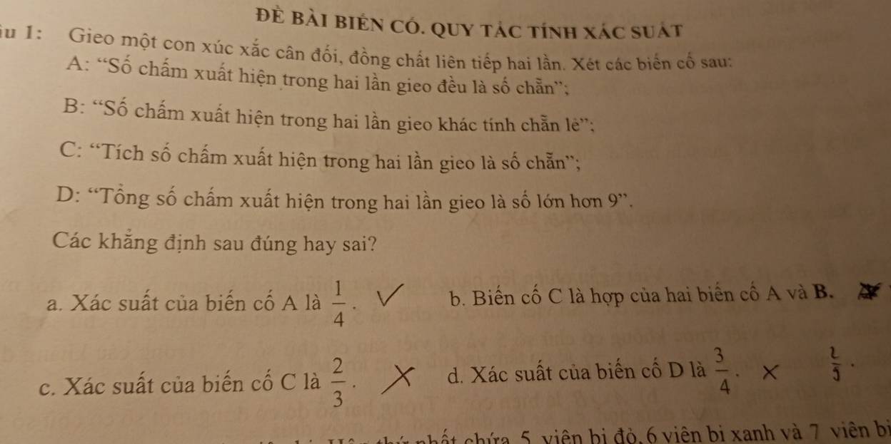 Đề Bài bién Có. Quy tác tính xác suát
u 1: Gieo một con xúc xắc cân đối, đồng chất liên tiếp hai lần. Xét các biến cổ sau:
A: “Số chấm xuất hiện trong hai lần gieo đều là số chẵn”;
B: “Số chấm xuất hiện trong hai lần gieo khác tính chẵn lẻ”:
C: “Tích số chấm xuất hiện trong hai lần gieo là số chẵn”;
D: “Tổng số chấm xuất hiện trong hai lần gieo là số lớn hơn 9 ”.
Các khẳng định sau đúng hay sai?
a. Xác suất của biến cố A là  1/4 . b. Biến cố C là hợp của hai biển cố A và B.
c. Xác suất của biến cố C là  2/3  d. Xác suất của biến cố D là  3/4 · x  l/5 . 
cất ứa 5 viên bị đỏ, 6 viên bị xanh và 7 viên bị