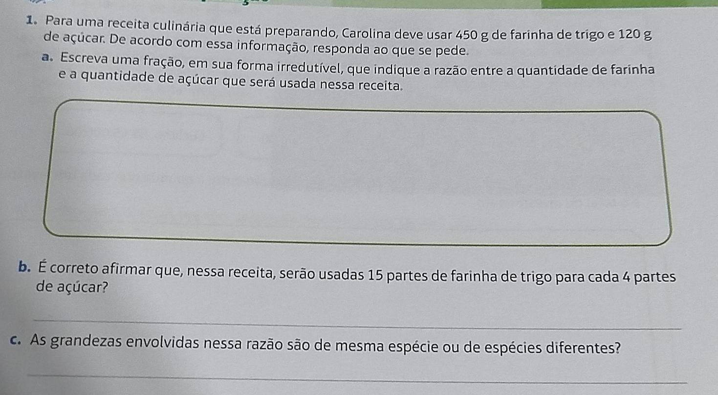 Para uma receita culinária que está preparando, Carolina deve usar 450 g de farinha de trigo e 120 g
de açúcar. De acordo com essa informação, responda ao que se pede. 
a. Escreva uma fração, em sua forma irredutível, que indique a razão entre a quantidade de farinha 
e a quantidade de açúcar que será usada nessa receita. 
b. É correto afirmar que, nessa receita, serão usadas 15 partes de farinha de trigo para cada 4 partes 
de açúcar? 
_ 
c. As grandezas envolvidas nessa razão são de mesma espécie ou de espécies diferentes? 
_