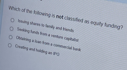 Which of the following is not classified as equity funding?
Issuing shares to family and friends
Seeking funds from a venture capitalist
Obtaining a loan from a commercial bank
Creating and holding an IPO