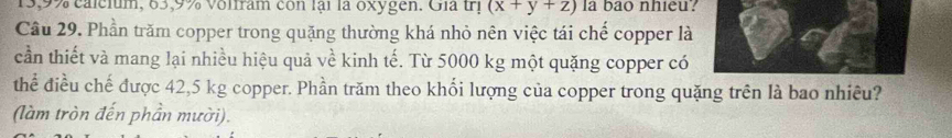 13, 9% calcium, 83, 9% volfram con lại là oxygen. Gia tị (x+y+z) la bao nhieu? 
Cầu 29. Phần trăm copper trong quặng thường khá nhỏ nên việc tái chế copper là 
cần thiết và mang lại nhiều hiệu quả về kinh tế. Từ 5000 kg một quặng copper có 
thể điều chế được 42,5 kg copper. Phần trăm theo khối lượng của copper trong quặng trên là bao nhiều? 
(làm tròn đến phần mười).