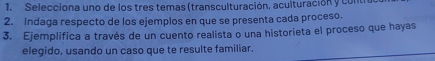 Selecciona uno de los tres temas (transculturación, aculturación y contral 
2. Indaga respecto de los ejemplos en que se presenta cada proceso. 
3. Ejemplifica a través de un cuento realista o una historieta el proceso que hayas 
elegido, usando un caso que te resulte familiar.