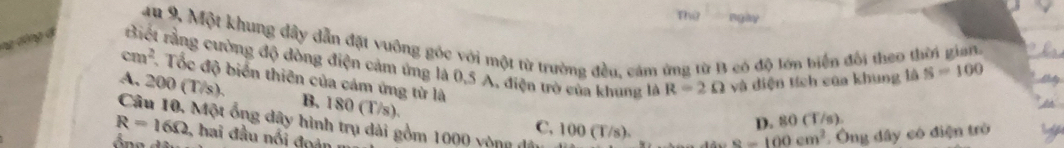 Thứ ngày
4u 9. Một khung dây dẫn đặt vuông gốc với một từ trường đều, cảm ứng từ B có độ lớn biện đổi theo thời gian. 
ng dộng đ Biết rằng cường độ đòng điện cảm ứng là 0.5 A, điện trò của khung là R=2Omega và diện tích của khung là S=100
cm^2 Tốc độ biển thiên của cảm ứng từ là
o
A. 200(T/s). B. 180 (T/s).
D. 80 (T/s).
C. 100 (T/s) s=100cm^2 : Ông dây có điện trò
R=16Omega Câu 10, Một ổng dây hình trụ dài gồm 1000 vòng đá
, hai đầu nối đoàn